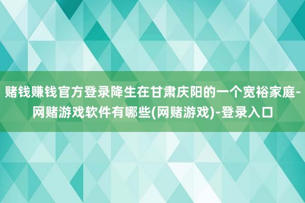 赌钱赚钱官方登录降生在甘肃庆阳的一个宽裕家庭-网赌游戏软件有哪些(网赌游戏)-登录入口