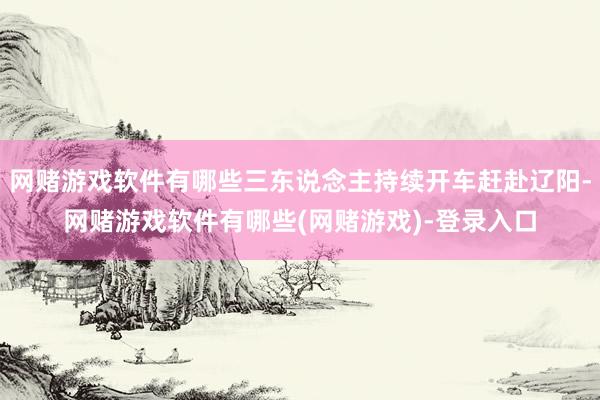 网赌游戏软件有哪些三东说念主持续开车赶赴辽阳-网赌游戏软件有哪些(网赌游戏)-登录入口
