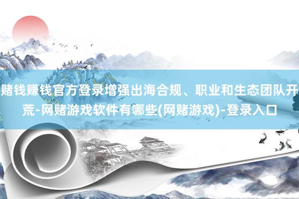 赌钱赚钱官方登录增强出海合规、职业和生态团队开荒-网赌游戏软件有哪些(网赌游戏)-登录入口