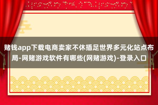 赌钱app下载电商卖家不休插足世界多元化站点布局-网赌游戏软件有哪些(网赌游戏)-登录入口