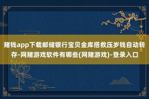 赌钱app下载邮储银行宝贝金库搭救压岁钱自动转存-网赌游戏软件有哪些(网赌游戏)-登录入口
