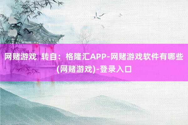 网赌游戏  转自：格隆汇APP-网赌游戏软件有哪些(网赌游戏)-登录入口