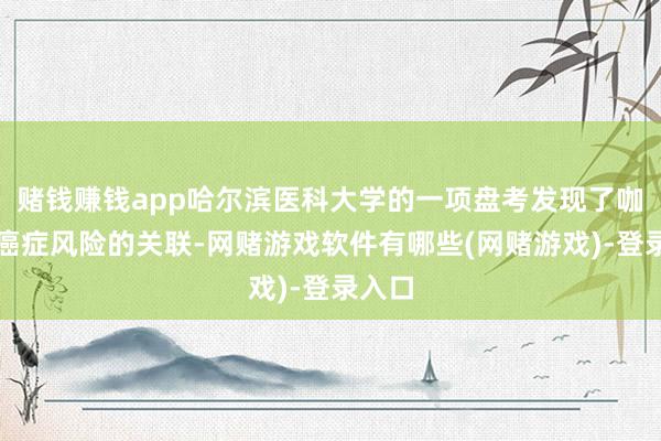 赌钱赚钱app哈尔滨医科大学的一项盘考发现了咖啡与癌症风险的关联-网赌游戏软件有哪些(网赌游戏)-登录入口