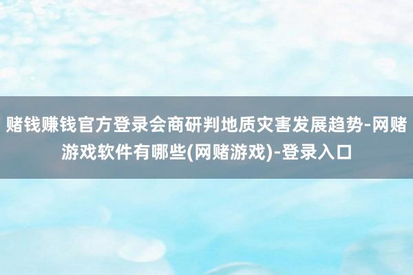 赌钱赚钱官方登录会商研判地质灾害发展趋势-网赌游戏软件有哪些(网赌游戏)-登录入口