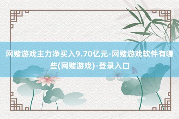 网赌游戏主力净买入9.70亿元-网赌游戏软件有哪些(网赌游戏)-登录入口
