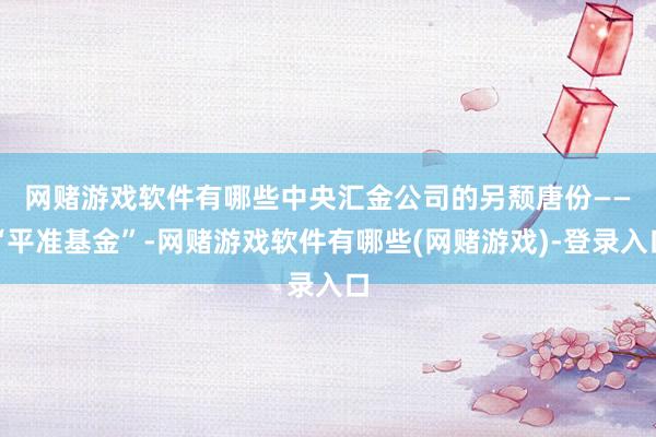网赌游戏软件有哪些　　中央汇金公司的另颓唐份——“平准基金”-网赌游戏软件有哪些(网赌游戏)-登录入口