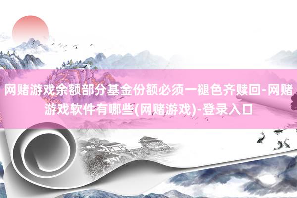 网赌游戏余额部分基金份额必须一褪色齐赎回-网赌游戏软件有哪些(网赌游戏)-登录入口