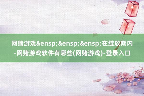 网赌游戏&ensp;&ensp;&ensp;在绽放期内-网赌游戏软件有哪些(网赌游戏)-登录入口