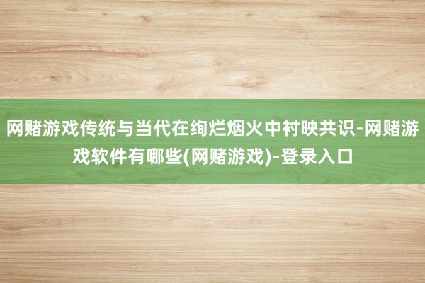 网赌游戏传统与当代在绚烂烟火中衬映共识-网赌游戏软件有哪些(网赌游戏)-登录入口