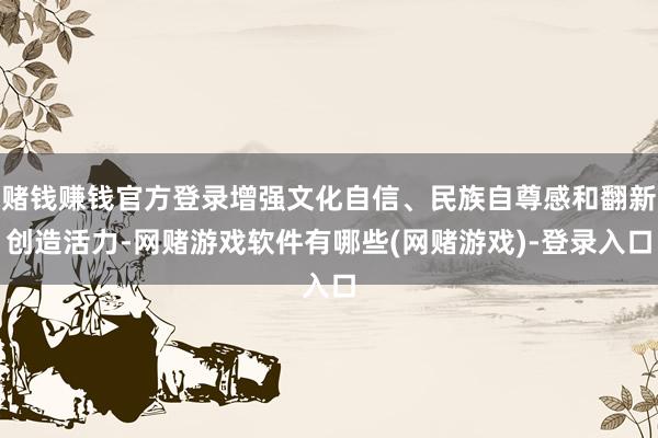 赌钱赚钱官方登录增强文化自信、民族自尊感和翻新创造活力-网赌游戏软件有哪些(网赌游戏)-登录入口
