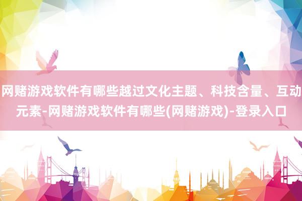 网赌游戏软件有哪些越过文化主题、科技含量、互动元素-网赌游戏软件有哪些(网赌游戏)-登录入口