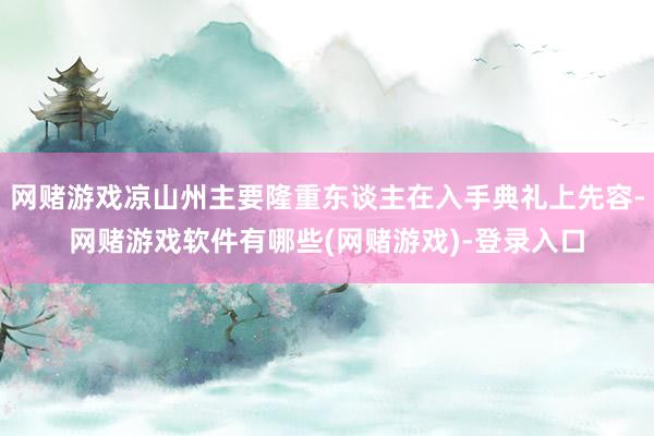 网赌游戏凉山州主要隆重东谈主在入手典礼上先容-网赌游戏软件有哪些(网赌游戏)-登录入口