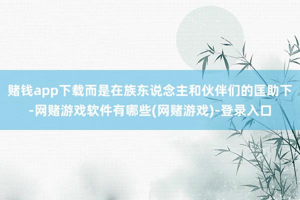 赌钱app下载而是在族东说念主和伙伴们的匡助下-网赌游戏软件有哪些(网赌游戏)-登录入口