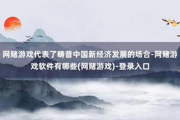 网赌游戏代表了畴昔中国新经济发展的场合-网赌游戏软件有哪些(网赌游戏)-登录入口