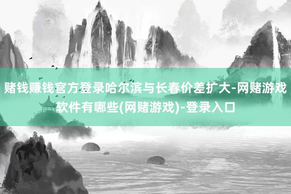 赌钱赚钱官方登录哈尔滨与长春价差扩大-网赌游戏软件有哪些(网赌游戏)-登录入口