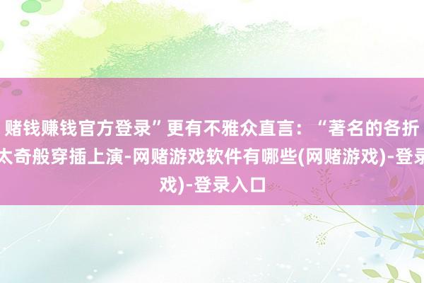 赌钱赚钱官方登录”更有不雅众直言:“著名的各折如蒙太奇般穿插上演-网赌游戏软件有哪些(网赌游戏)-登录入口