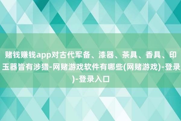 赌钱赚钱app对古代军备、漆器、茶具、香具、印珠、玉器皆有涉猎-网赌游戏软件有哪些(网赌游戏)-登录入口