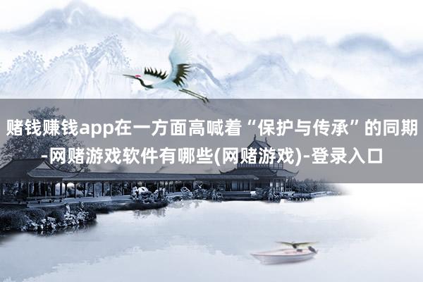 赌钱赚钱app在一方面高喊着“保护与传承”的同期-网赌游戏软件有哪些(网赌游戏)-登录入口