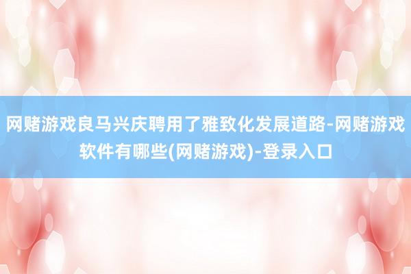 网赌游戏良马兴庆聘用了雅致化发展道路-网赌游戏软件有哪些(网赌游戏)-登录入口