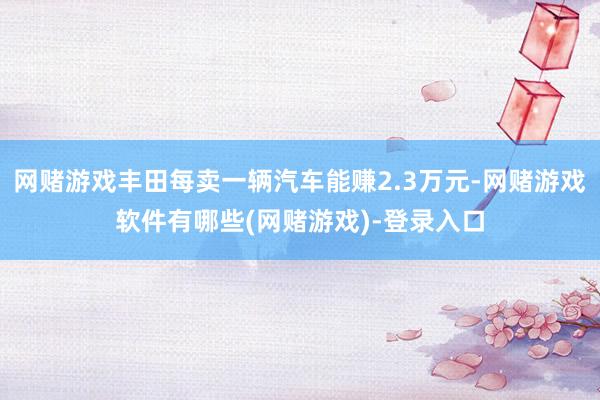 网赌游戏丰田每卖一辆汽车能赚2.3万元-网赌游戏软件有哪些(网赌游戏)-登录入口