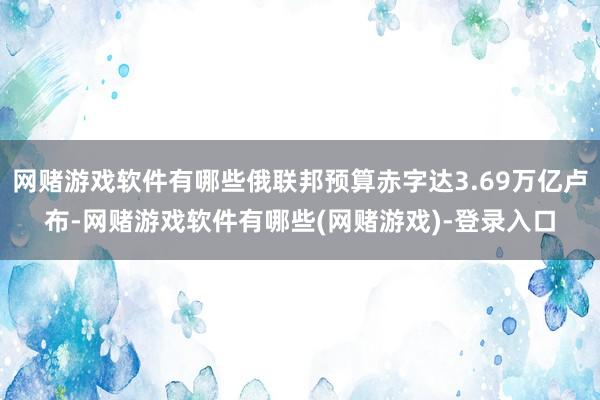 网赌游戏软件有哪些俄联邦预算赤字达3.69万亿卢布-网赌游戏软件有哪些(网赌游戏)-登录入口