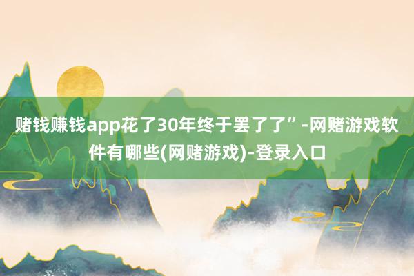 赌钱赚钱app花了30年终于罢了了”-网赌游戏软件有哪些(网赌游戏)-登录入口