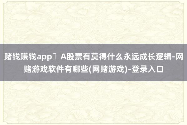 赌钱赚钱app❓A股票有莫得什么永远成长逻辑-网赌游戏软件有哪些(网赌游戏)-登录入口