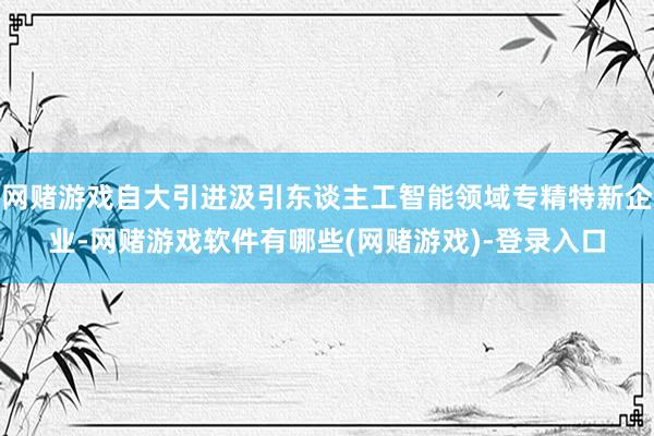 网赌游戏自大引进汲引东谈主工智能领域专精特新企业-网赌游戏软件有哪些(网赌游戏)-登录入口