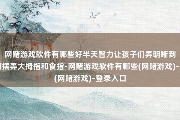 网赌游戏软件有哪些好半天智力让孩子们弄明晰到底要奈何摆弄大拇指和食指-网赌游戏软件有哪些(网赌游戏)-登录入口