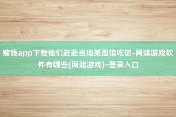 赌钱app下载他们赶赴当地某面馆吃饭-网赌游戏软件有哪些(网赌游戏)-登录入口