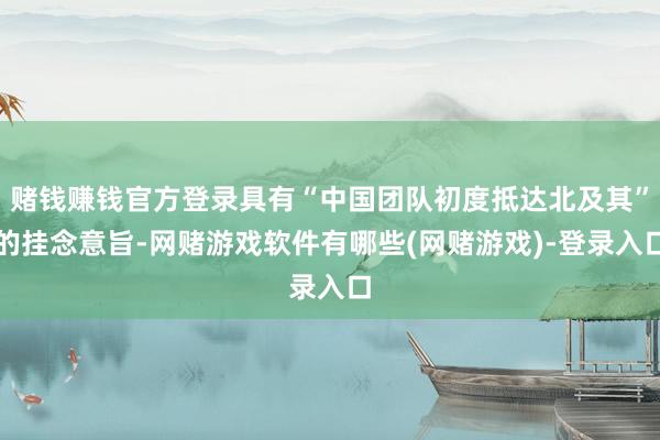 赌钱赚钱官方登录具有“中国团队初度抵达北及其”的挂念意旨-网赌游戏软件有哪些(网赌游戏)-登录入口