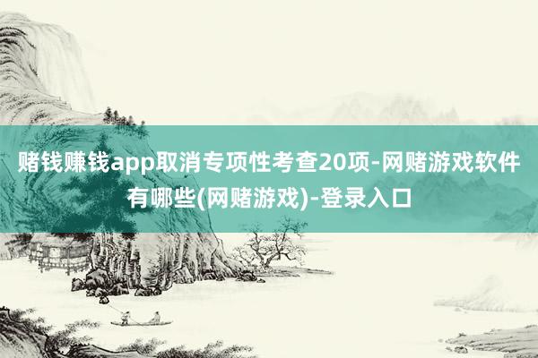 赌钱赚钱app取消专项性考查20项-网赌游戏软件有哪些(网赌游戏)-登录入口