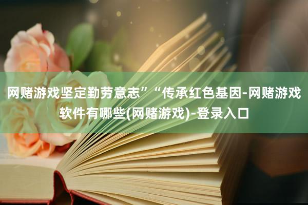 网赌游戏坚定勤劳意志”“传承红色基因-网赌游戏软件有哪些(网赌游戏)-登录入口