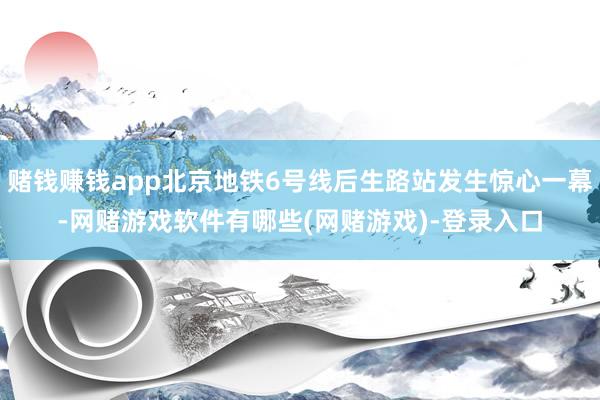 赌钱赚钱app北京地铁6号线后生路站发生惊心一幕-网赌游戏软件有哪些(网赌游戏)-登录入口