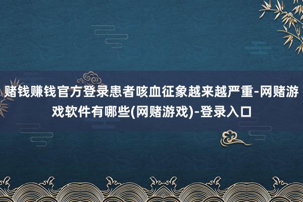 赌钱赚钱官方登录患者咳血征象越来越严重-网赌游戏软件有哪些(网赌游戏)-登录入口