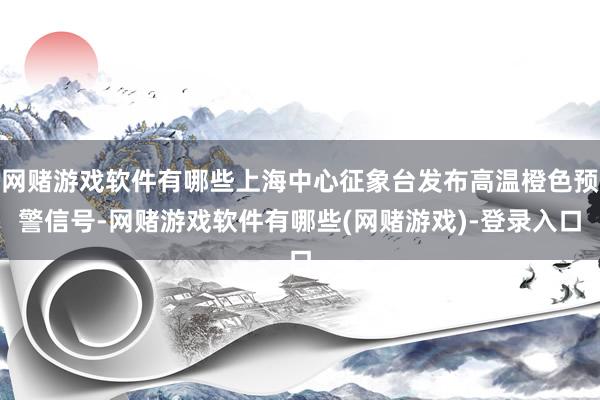 网赌游戏软件有哪些上海中心征象台发布高温橙色预警信号-网赌游戏软件有哪些(网赌游戏)-登录入口