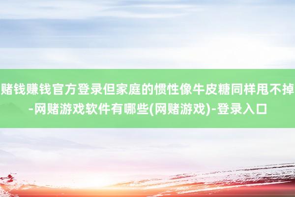 赌钱赚钱官方登录但家庭的惯性像牛皮糖同样甩不掉-网赌游戏软件有哪些(网赌游戏)-登录入口